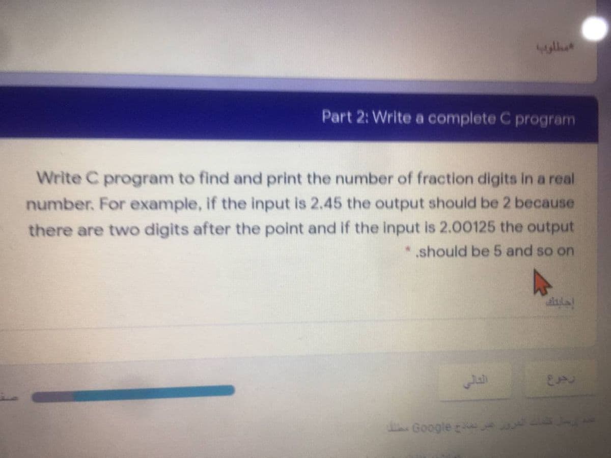 Part 2: Write a complete C program
Write C program to find and print the number of fraction digits in a real
number. For example, if the input is 2.45 the output should be 2 because
there are two digits after the point and if the input is 2.00125 the output
* should be 5 and so on
dGoogle
