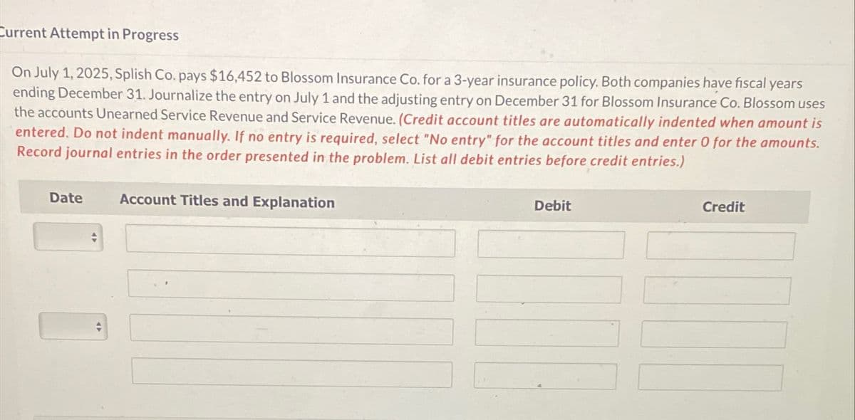 Current Attempt in Progress
On July 1, 2025, Splish Co. pays $16,452 to Blossom Insurance Co. for a 3-year insurance policy. Both companies have fiscal years
ending December 31. Journalize the entry on July 1 and the adjusting entry on December 31 for Blossom Insurance Co. Blossom uses
the accounts Unearned Service Revenue and Service Revenue. (Credit account titles are automatically indented when amount is
entered. Do not indent manually. If no entry is required, select "No entry" for the account titles and enter 0 for the amounts.
Record journal entries in the order presented in the problem. List all debit entries before credit entries.)
Date
Account Titles and Explanation
Debit
Credit