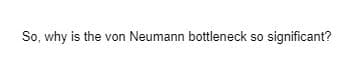 So, why is the von Neumann bottleneck so significant?
