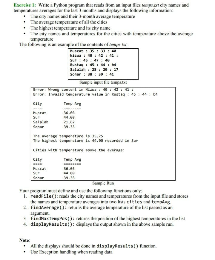 Exercise 1: Write a Python program that reads from an input files temps.txt city names and
temperatures averages for the last 3 months and displays the following information:
• The city names and their 3-month average temperature
• The average temperature of all the cities
• The highest temperature and its city name
• The city names and temperatures for the cities with temperature above the average
temperature
The following is an example of the contents of temps.txt:
Muscat : 35 : 33 : 40
Nizwa : 40 : 42 : 41 :
Sur : 45 : 47 : 40
Rustaq : 45: 44 : b4
Salalah : 28 : 20 : 17
Sohar : 38 : 39 : 41
Sample input file temps.txt
Error: Wrong content in Nizwa : 40 : 42 : 41 :
Error: Invalid temperature value in Rustaq : 45 : 44 : b4
City
Temp Avg
====
========
Muscat
Sur
36.00
44.00
Salalah
21.67
Sohar
39.33
The average temperature is 35.25
The highest temperature is 44.00 recorded in Sur
Cities with temperature above the average:
City
Temp Avg
====
========
Muscat
36.00
Sur
44.00
Sohar
39.33
Sample Run
Your program must define and use the following functions only:
1. readFile(): reads the city names and temperatures from the input file and stores
the names and temperature averages into two lists cities and tempAvg.
2. findAverage(): returns the average temperature of the list passed as an
argument.
3. findMaxTempPos (): returns the position of the highest temperatures in the list.
4. displayResults(): displays the output shown in the above sample run.
Note:
All the displays should be done in displayResults() function.
• Use Exception handling when reading data
