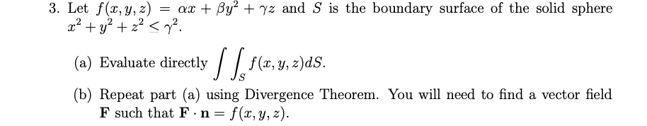 3. Let f(x, y, z)
x² + y? + 2? < y².
= ax + By? + yz and S is the boundary surface of the solid sphere
(a) Evaluate directly /| f(x, y, z)dS.
(b) Repeat part (a) using Divergence Theorem. You will need to find a vector field
F such that F.n = f(x, y, z).
