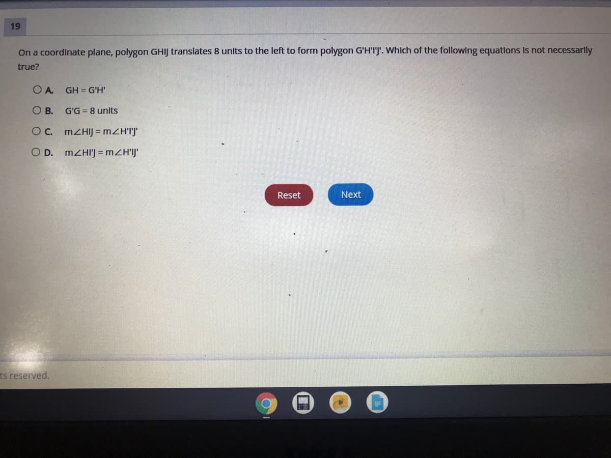 19
On a coordinate plane, polygon GHIJ translates 8 units to the left to form polygon G'H'I'J'. Which of the following equations Is not necessarlly
true?
A.
GH = G'H'
OB.
G'G = 8 units
Oc. MZHIJ = mZH'IJ'
O D. MZHI'J = mZH'IJ'
Reset
Next
ts reserved.
