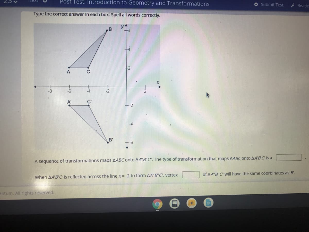 Póst Test: Introduction to Geometry and Transformations
Next
O Submit Test
Reade
Type the correct answer In each box. Spell all words correctly.
B
+6
A
-8
-6
-4
-2
A'
C'
-2
-4
B'
-6
A sequence of transformations maps AABC onto AA"B"C". The type of transformation that maps AABC onto AA'B C is a
of AA"B" C" will have the same coordinates as B.
When AA'B' C is reflected across the line x= -2 to form AA"B'C", vertex
entum. All rights reserved.
