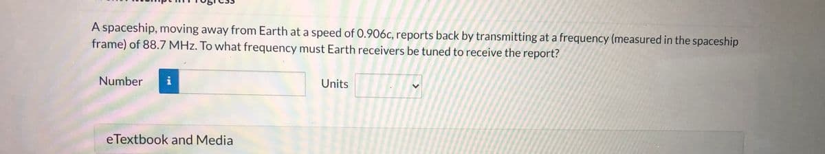 A spaceship, moving away from Earth at a speed of 0.906c, reports back by transmitting at a frequency (measured in the spaceship
frame) of 88.7 MHz. To what frequency must Earth receivers be tuned to receive the report?
Number
Units
eTextbook and Media
