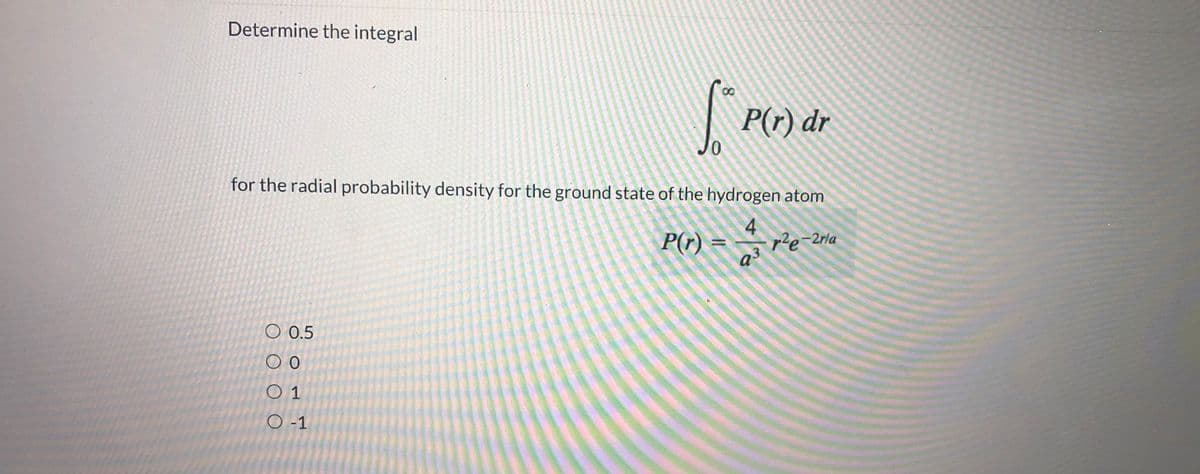 Determine the integral
P(r) dr
0.
for the radial probability density for the ground state of the hydrogen atom
4
P(r) =
ple-2rla
Q3
O 0.5
O 1
O -1
