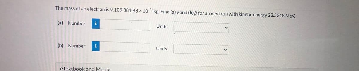 The mass of an electron is 9.109 381 88 × 10 31kg. Find (a) y and (b) ß for an electron with kinetic energy 23.5218 MeV.
(a) Number
i
Units
(b) Number
i
Units
eTextbook and Media
<>
<>
