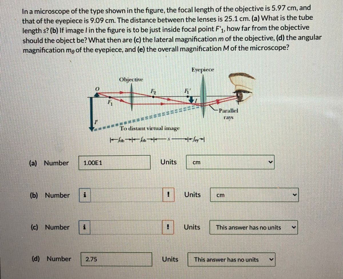 In a microscope of the type shown in the figure, the focal length of the objective is 5.97 cm, and
that of the eyepiece is 9.09 cm. The distance between the lenses is 25.1 cm. (a) What is the tube
length s? (b) If image l in the figure is to be just inside focal point F', how far from the objective
should the object be? What then are (c) the lateral magnification m of the objective, (d) the angular
magnification ma of the eyepiece, and (e) the overall magnification M of the microscope?
Evepiece
Objective
Parallel
rays
To distant virtual image
(a) Number
1.00E1
Units
cm
(b) Number
Units
cm
(c) Number
Units
This answer has no units
(d) Number
2.75
Units
This answer has no units
