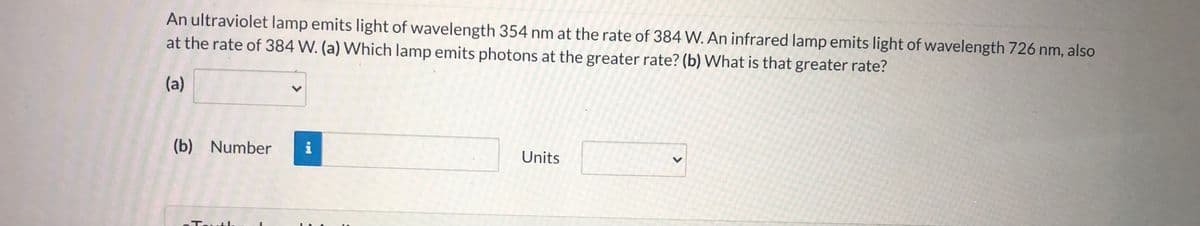 An ultraviolet lamp emits light of wavelength 354 nm at the rate of 384 W. An infrared lamp emits light of wavelength 726 nm, also
at the rate of 384 W. (a) Which lamp emits photons at the greater rate? (b) What is that greater rate?
(a)
(b) Number
i
Units
Touth
>
>
