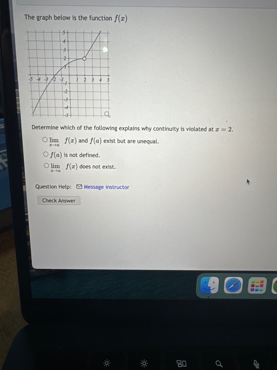 The graph below is the function f(x)
5
4
3
2
-5
-4-3 2-1
2
4
+
-2
-3
4
Determine which of the following explains why continuity is violated at x = 2.
Olim f(x) and f(a) exist but are unequal.
x-a
Of(a) is not defined.
lim f(x) does not exist.
→口
Question Help: Message instructor
Check Answer
80