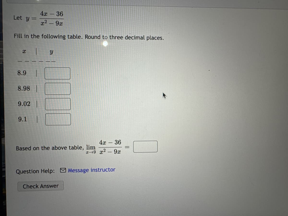 Let y=
4x
- 36
x²- 9x
Fill in the following table. Round to three decimal places.
a
y
8.9
8.98 |
9.02
9.1
4x- 36
Based on the above table, lim
x-9 x²- 9x
Question Help: Message instructor
Check Answer