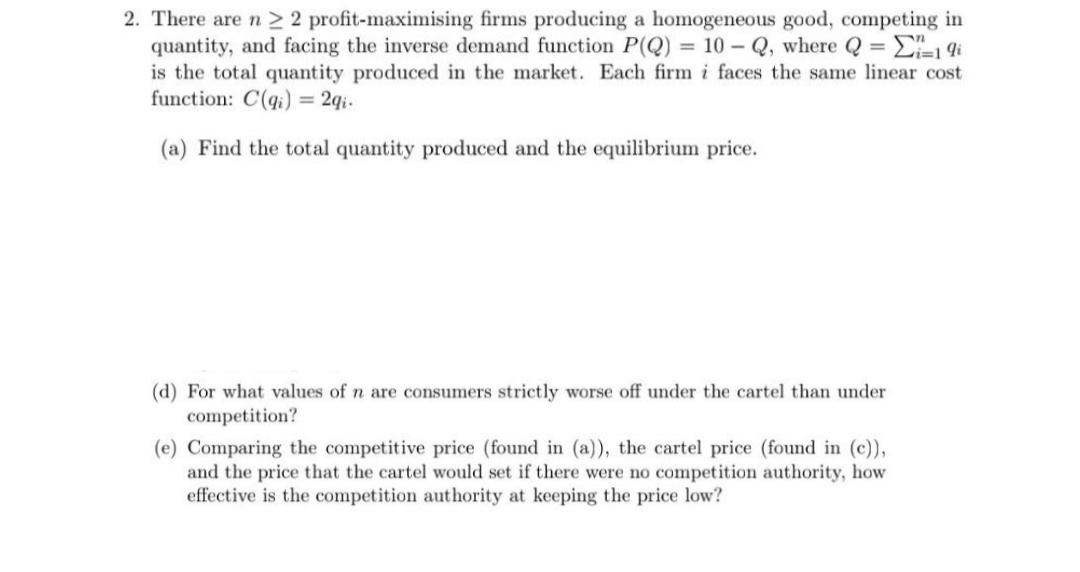 2. There are n ≥ 2 profit-maximising firms producing a homogeneous good, competing in
quantity, and facing the inverse demand function P(Q) = 10-Q, where Q = -1 9i
is the total quantity produced in the market. Each firm i faces the same linear cost
function: C(q) = 2qi.
(a) Find the total quantity produced and the equilibrium price.
(d) For what values of n are consumers strictly worse off under the cartel than under
competition?
(e) Comparing the competitive price (found in (a)), the cartel price (found in (c)),
and the price that the cartel would set if there were no competition authority, how
effective is the competition authority at keeping the price low?