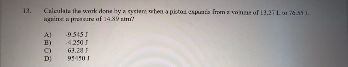 Calculate the work done by a system when a piston expands from a volume of 13.27 L to 76.55 L
against a pressure of 14.89 atm?
13.
A)
B)
C)
D)
-9.545 J
-4.250 J
-63.28 J
-95450 J
