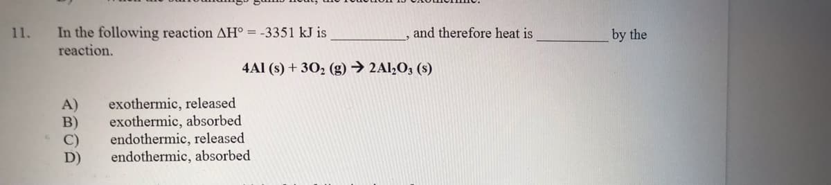 In the following reaction AH° = -3351 kJ is
reaction.
11.
and therefore heat is
by the
4Al (s) + 30, (g) → 2Al,O; (s)
exothermic, released
exothermic, absorbed
endothermic, released
endothermic, absorbed
A)
D)
