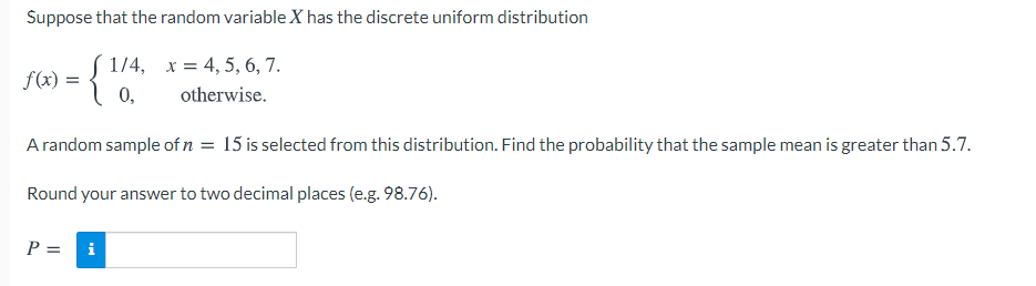 Suppose that the random variable X has the discrete uniform distribution
1/4, x = 4, 5, 6, 7.
0,
f(x) =
otherwise.
A random sample of n = 15 is selected from this distribution. Find the probability that the sample mean is greater than 5.7.
Round your answer to two decimal places (e.g. 98.76).
P =
i
