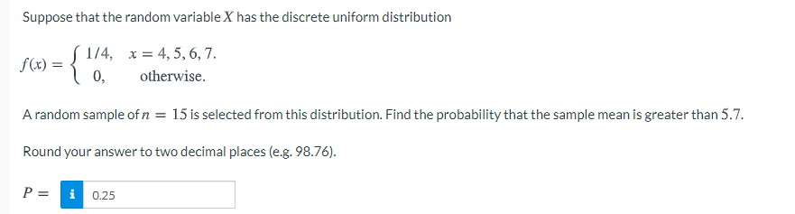 Suppose that the random variable X has the discrete uniform distribution
S 1/4, x = 4, 5, 6, 7.
f(x) =
otherwise.
A random sample of n = 15 is selected from this distribution. Find the probability that the sample mean is greater than 5.7.
Round your answer to two decimal places (e.g. 98.76).
P = i 0.25
