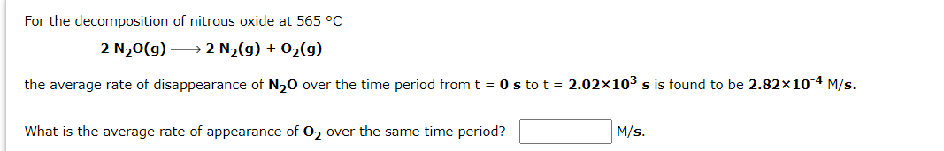 For the decomposition of nitrous oxide at 565 °C
2 N20(g) → 2 N2(g) + 02(g)
the average rate of disappearance of N,0 over the time period from t = 0 s to t = 2.02×103 s is found to be 2.82×10 4 M/s.
What is the average rate of appearance of 0, over the same time period?
M/s.
