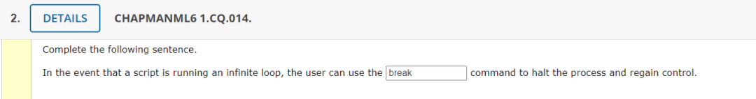 2.
DETAILS
CHAPMANML6 1.CQ.014.
Complete the following sentence.
In the event that a script is running an infinite loop, the user can use the break
command to halt the process and regain control.
