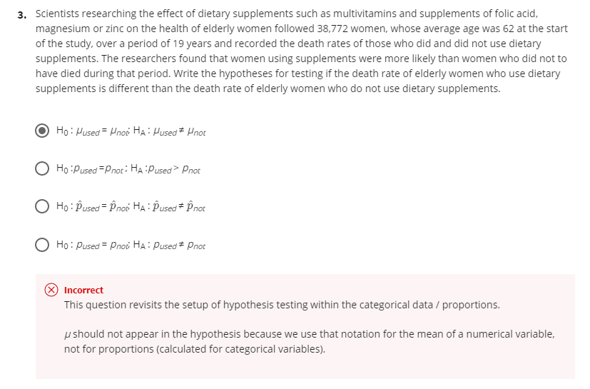 3. Scientists researching the effect of dietary supplements such as multivitamins and supplements of folic acid,
magnesium or zinc on the health of elderly women followed 38,772 women, whose average age was 62 at the start
of the study, over a period of 19 years and recorded the death rates of those who did and did not use dietary
supplements. The researchers found that women using supplements were more likely than women who did not to
have died during that period. Write the hypotheses for testing if the death rate of elderly women who use dietary
supplements is different than the death rate of elderly women who do not use dietary supplements.
Ho: Hused = Hnoi HẠ: Hused* Hnot
O Ho :Pused =pnoti HA:Pused> Pnot
Ho : Pused = Pnoi HA: Pused + Pnot
Họ: Pused = Pnoi HA: Pused * Pnot
Incorrect
This question revisits the setup of hypothesis testing within the categorical data / proportions.
u should not appear in the hypothesis because we use that notation for the mean of a numerical variable,
not for proportions (calculated for categorical variables).
