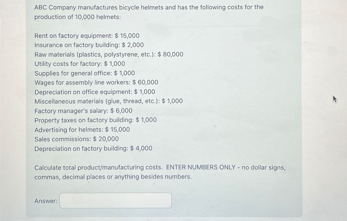 ABC Company manufactures bicycle helmets and has the following costs for the
production of 10,000 helmets:
Rent on factory equipment: $ 15,000
Insurance on factory building: $ 2,000
Raw materials (plastics, polystyrene, etc.): $ 80,000
Utility costs for factory: $ 1,000
Supplies for general office: $1,000
Wages for assembly line workers: $ 60,000
Depreciation on office equipment: $ 1,000
Miscellaneous materials (glue, thread, etc.): $ 1,000
Factory manager's salary: $ 6,000
Property taxes on factory building: $1,000
Advertising for helmets: $ 15,000
Sales commissions: $ 20,000
Depreciation on factory building: $ 4,000
Calculate total product/manufacturing costs. ENTER NUMBERS ONLY - no dollar signs,
commas, decimal places or anything besides numbers.
Answer: