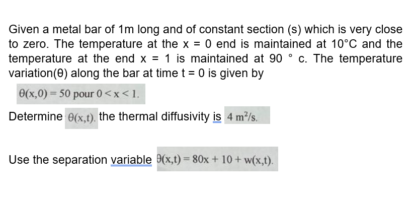 Given a metal bar of 1m long and of constant section (s) which is very close
to zero. The temperature at the x = 0 end is maintained at 10°C and the
temperature at the end x = 1 is maintained at 90 ° c. The temperature
variation(0) along the bar at time t = 0 is given by
0(x,0) = 50 pour 0<x<1.
Determine 0(x,t). the thermal diffusivity is 4 m?/s.
Use the separation variable 9(x,t) = 80x + 10 + w(x,t).
