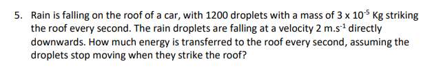 5. Rain is falling on the roof of a car, with 1200 droplets with a mass of 3 x 10S Kg striking
the roof every second. The rain droplets are falling at a velocity 2 m.s1 directly
downwards. How much energy is transferred to the roof every second, assuming the
droplets stop moving when they strike the roof?
