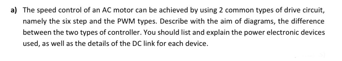 a) The speed control of an AC motor can be achieved by using 2 common types of drive circuit,
namely the six step and the PWM types. Describe with the aim of diagrams, the difference
between the two types of controller. You should list and explain the power electronic devices
used, as well as the details of the DC link for each device.