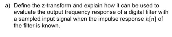 a) Define the z-transform and explain how it can be used to
evaluate the output frequency response of a digital filter with
a sampled input signal when the impulse response h[n] of
the filter is known.
