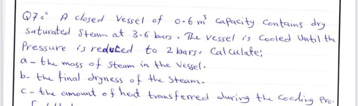 Q7° A closed Vessel of o-6 m capacity Contains dry
Saturated Steam at 3-6 burs . The vessel is Cooled Until the
Pressure is reduted to 2 barse Cal ulate;
a - the mass of steam in the Vessel-
b- the final dryness of the Steam.
C - the cmount of heat transferred oluring the Cooding Pro.
