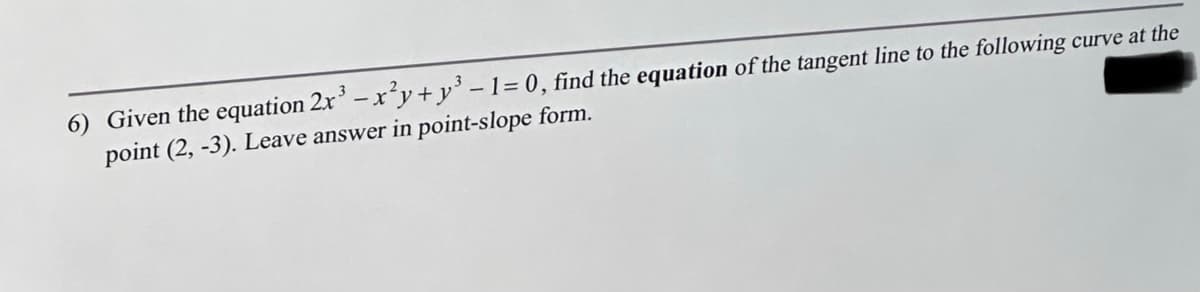 6) Given the equation 2x³ - x²y+y³ - 1 = 0, find the equation of the tangent line to the following curve at the
point (2, -3). Leave answer in point-slope form.