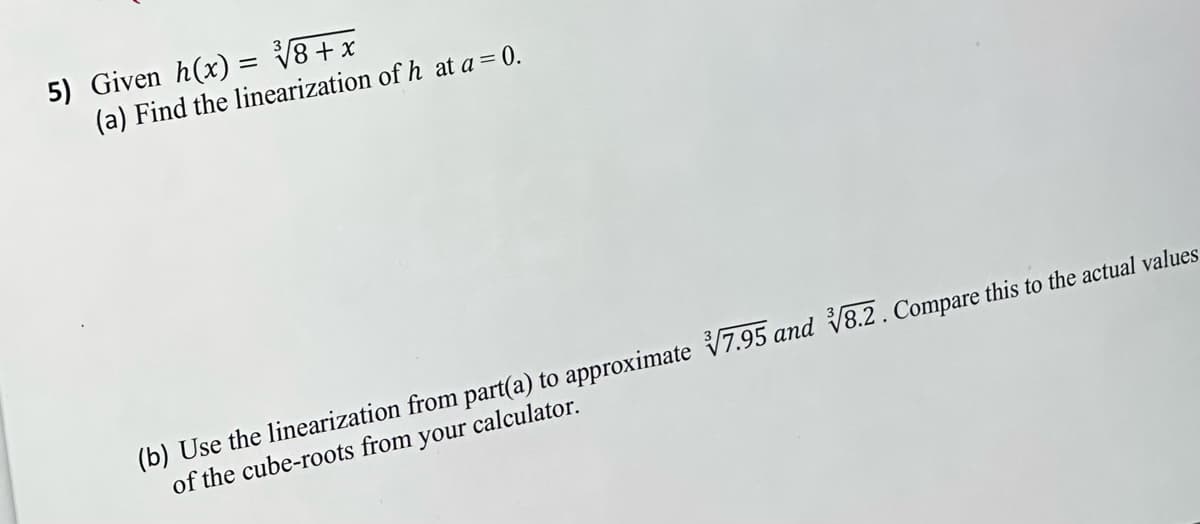 =
5) Given h(x):
√8 + x
(a) Find the linearization of h at a = 0.
(b) Use the linearization from part(a) to approximate √7.95 and V8.2. Compare this to the actual values
of the cube-roots from your calculator.