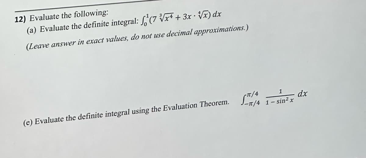 12) Evaluate the following:
.
(a) Evaluate the definite integral: (7 √√x + 3x · V√x) dx
(Leave answer in exact values, do not use decimal approximations.)
1
- dx
(e) Evaluate the definite integral using the Evaluation Theorem. S-7/4 1-sin²x