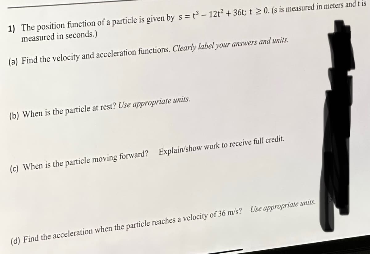 1) The position function of a particle is given by s = t³ - 12t² + 36t; t≥ 0. (s is measured in meters and t is
measured in seconds.)
(a) Find the velocity and acceleration functions. Clearly label your answers and units.
(b) When is the particle at rest? Use appropriate units.
(c) When is the particle moving forward? Explain/show work to receive full credit.
(d) Find the acceleration when the particle reaches a velocity of 36 m/s? Use appropriate units.