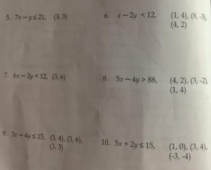 6. x-2y <12,
(1, 4), (8, -3),
(4, 2)
5. 7x-ys21, (3, 3)
7. 6r-2y < 12, (3, 6)
8. 5x-4y > 88,
(4, 2), (3, -2),
(1, 4)
9. 3x-4y 5 15, (3,4), (3, 6), 10. 5x + 2y s 15,
(3, 3)
(1, 0), (3, 4),
(-3, -4)
