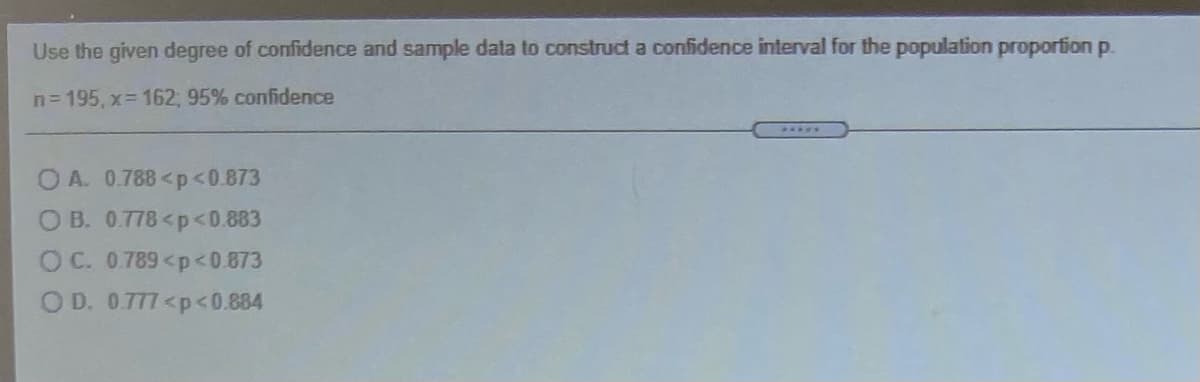 **Constructing a Confidence Interval for the Population Proportion**

Use the given degree of confidence and sample data to construct a confidence interval for the population proportion \( p \).

- **Sample Size (n):** 195
- **Number of Successes (x):** 162
- **Confidence Level:** 95%

**Choose the correct confidence interval:**

- A. \( 0.788 < p < 0.873 \)
- B. \( 0.778 < p < 0.883 \)
- C. \( 0.789 < p < 0.873 \)
- D. \( 0.777 < p < 0.884 \)