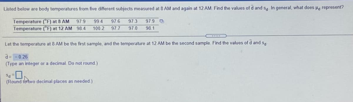 Listed below are body temperatures from five different subjects measured at 8 AM and again at 12 AM. Find the values of d and s. In general, what does Hg represent?
Temperature (°F) at 8 AM
Temperature (°F) at 12 AM 98 4
97.9
99 4
97.6
97.3
97.9 O
100.2
97.7
97.0
98.1
Let the temperature at 8 AM be the first sample, and the temperature at 12 AM be the second sample. Find the values of d and s,
d= -0.26
(Type an integer or a decimal. Do not round )
(Round th two decimal places as needed.)
