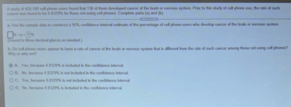 A study of 420,100 cell phone users found that 136 of them developed cancer of the brain or nervous system Prior to this study of cell phone use, the rate of such
cancer was found to be 0.0329 % for those not using cell phones. Complete parts (a) and )
a. Use the sample data to construct a 95% confidence interval estimate of the percentage cf cell phone users who develop cancer of the brain or mervous system
(Round to three decimal places as needed)
b. Do cell phone users appear to have a rate of cancer of the brain or nervous system thatt is difierent brom the rane of such cancer ameng these not using cell phones?
Why or why not?
OA Yes, because 0 0329% is included in the confidence intervail.
OB. No, because 00329% is not included in the confidence intervail.
OC Yes, because 0.0329% is not included in the confidence intervail
OD. No, because 00329% is included in the confidence interval.
