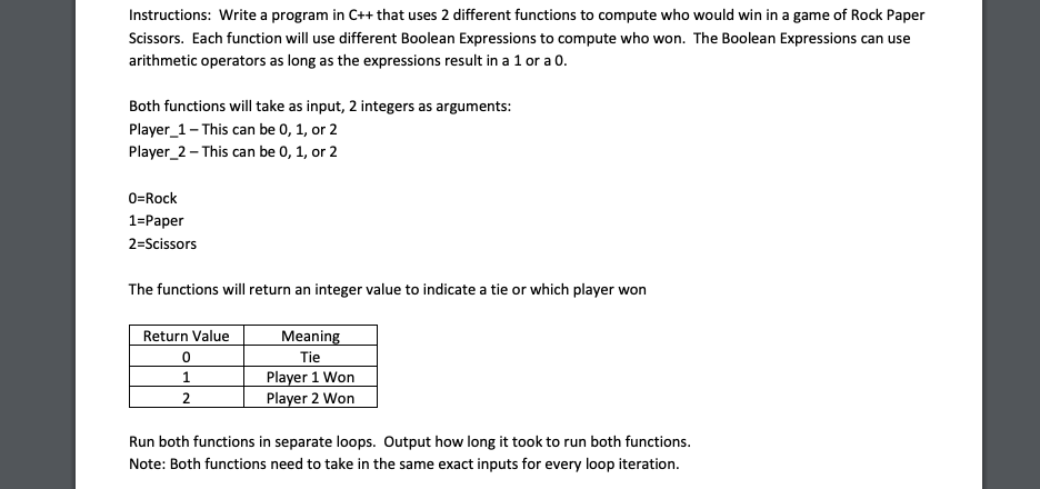 Instructions: Write a program in C++ that uses 2 different functions to compute who would win in a game of Rock Paper
Scissors. Each function will use different Boolean Expressions to compute who won. The Boolean Expressions can use
arithmetic operators as long as the expressions result in a 1 or a 0.
Both functions will take as input, 2 integers as arguments:
Player_1- This can be 0, 1, or 2
Player_2- This can be 0, 1, or 2
0=Rock
1=Paper
2=Scissors
The functions will return an integer value to indicate a tie or which player won
Return Value
0
1
2
Meaning
Tie
Player 1 Won
Player 2 Won
Run both functions in separate loops. Output how long it took to run both functions.
Note: Both functions need to take in the same exact inputs for every loop iteration.
