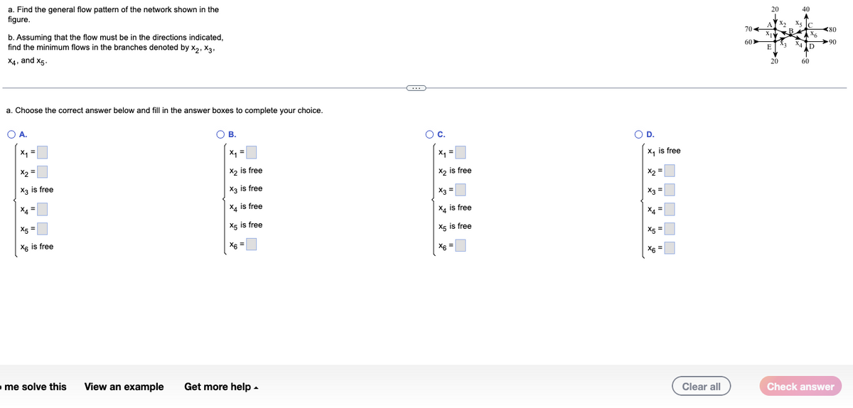 a. Find the general flow pattern of the network shown in the
figure.
b. Assuming that the flow must be in the directions indicated,
find the minimum flows in the branches denoted by X₂, X3,
X4, and X5.
a. Choose the correct answer below and fill in the answer boxes to complete your choice.
O A.
x₁ =
x2 =
X3 is free
X4=
X5=
X6 is free
me solve this
O B.
x₁ =
X₂ is free
X3 is free
X4 is free
X5 is free
X6 =
View an example Get more help.
C
O C.
x₁ =
X2
X₂ is free
x3 =
X4 is free
X5 is free
X6 =
O D.
x₁ is free
X2
x2 =
X3 =
X4=
X5 =
X6 =
Clear all
704
60
20
A
E
20
40
A
X5 C
Ax6
X4D
60
80
90
Check answer