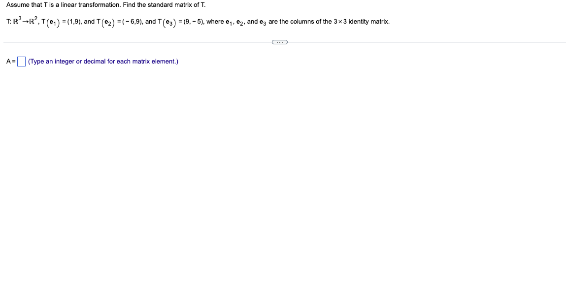 Assume that T is a linear transformation. Find the standard matrix of T.
T: R³ →R², T (e₁) = (1,9), and T (€₂) = ( − 6,9), and T (€3) = (9, - 5), where e₁, €₂, and e3 are the columns of the 3×3 identity matrix.
A = (Type an integer or decimal for each matrix element.)
C