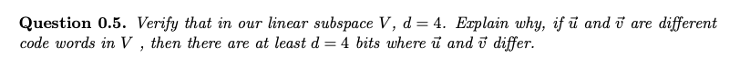 Question 0.5. Verify that in our linear subspace V, d = 4. Explain why, if u and v are different
code words in V, then there are at least d = 4 bits where u and
differ.