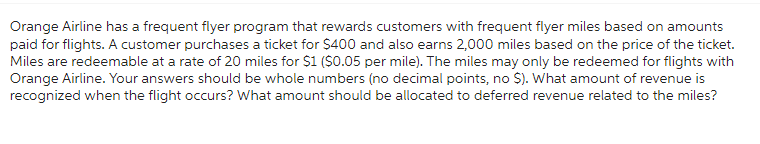 Orange Airline has a frequent flyer program that rewards customers with frequent flyer miles based on amounts
paid for flights. A customer purchases a ticket for $400 and also earns 2,000 miles based on the price of the ticket.
Miles are redeemable at a rate of 20 miles for $1 ($0.05 per mile). The miles may only be redeemed for flights with
Orange Airline. Your answers should be whole numbers (no decimal points, no $). What amount of revenue is
recognized when the flight occurs? What amount should be allocated to deferred revenue related to the miles?