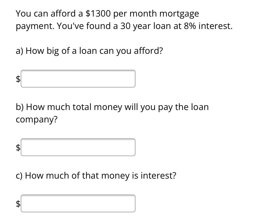 You can afford a $1300 per month mortgage
payment. You've found a 30 year loan at 8% interest.
a) How big of a loan can you afford?
LA
b) How much total money will you pay the loan
company?
LA
c) How much of that money is interest?
$