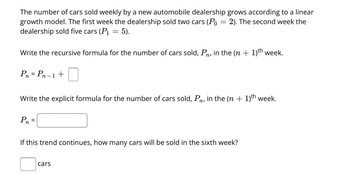 The number of cars sold weekly by a new automobile dealership grows according to a linear
growth model. The first week the dealership sold two cars (Po 2). The second week the
dealership sold five cars (P₁
:5).
=
Write the recursive formula for the number of cars sold, På, in the (n + 1)th week.
Pn = Pn - 1 +
Write the explicit formula for the number of cars sold, Pn, in the (n + 1)th week.
Pn
If this trend continues, how many cars will be sold in the sixth week?
cars