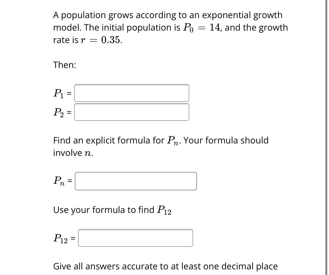 A population grows according to an exponential growth
model. The initial population is Po 14, and the growth
rate is r = 0.35.
Then:
P₁ =
P₂ =
Find an explicit formula for Pn. Your formula should
involve n.
Pn
=
Use your formula to find P12
=
P12=
Give all answers accurate to at least one decimal place