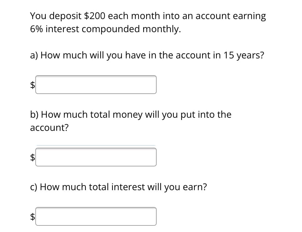 You deposit $200 each month into an account earning
6% interest compounded monthly.
a) How much will you have in the account in 15 years?
b) How much total money will you put into the
account?
c) How much total interest will you earn?