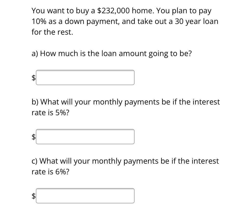 You want to buy a $232,000 home. You plan to pay
10% as a down payment, and take out a 30 year loan
for the rest.
a) How much is the loan amount going to be?
b) What will your monthly payments be if the interest
rate is 5%?
c) What will your monthly payments be if the interest
rate is 6%?