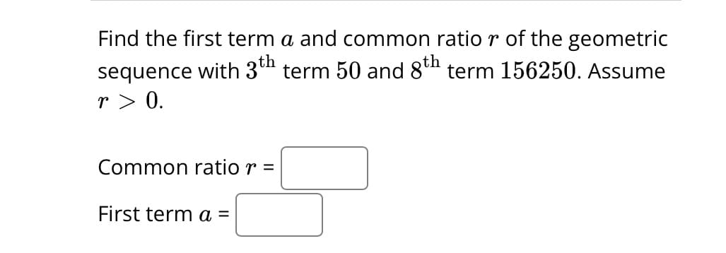 Find the first term a and common ratio r of the geometric
sequence with 3th term 50 and 8th term 156250. Assume
r> 0.
Common ratio r =
First term a =