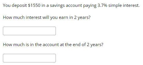 **Simple Interest Calculation Example**

You deposit $1550 in a savings account paying 3.7% simple interest.

1. **How much interest will you earn in 2 years?**

   [Input box for answer]

2. **How much is in the account at the end of 2 years?**

   [Input box for answer]

This exercise helps in understanding how simple interest accumulates over time.