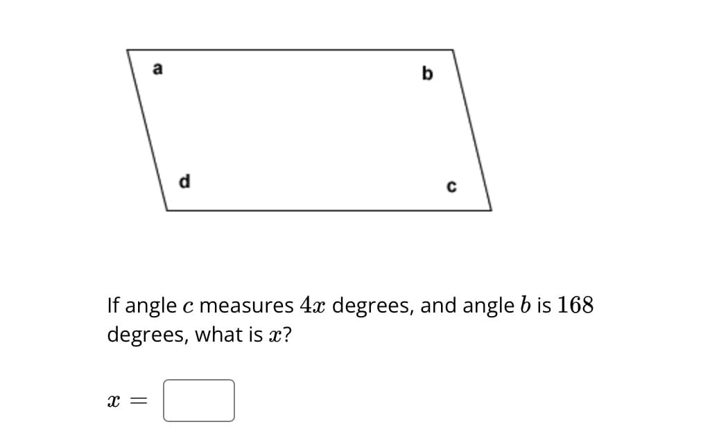 The image shows a trapezoid with labeled angles: \(a\), \(b\), \(c\), and \(d\). The problem states:

"If angle \(c\) measures \(4x\) degrees, and angle \(b\) is 168 degrees, what is \(x\)?"

Below the problem, there is a box for the answer.

### Explanation

In the diagram, angles are labeled in a quadrilateral shape, specifically a trapezoid. The angles are denoted by letters:
- Angle \(a\) is the upper left angle.
- Angle \(b\) is the upper right angle, measuring 168 degrees.
- Angle \(c\) is the bottom right angle, given as \(4x\) degrees.
- Angle \(d\) is the bottom left angle.

The task is to find the value of \(x\) given these conditions.

### Solution Tip

Remember that the sum of the interior angles in a quadrilateral is always 360 degrees. This information can be used to write an equation involving the given angle measures to solve for \(x\).