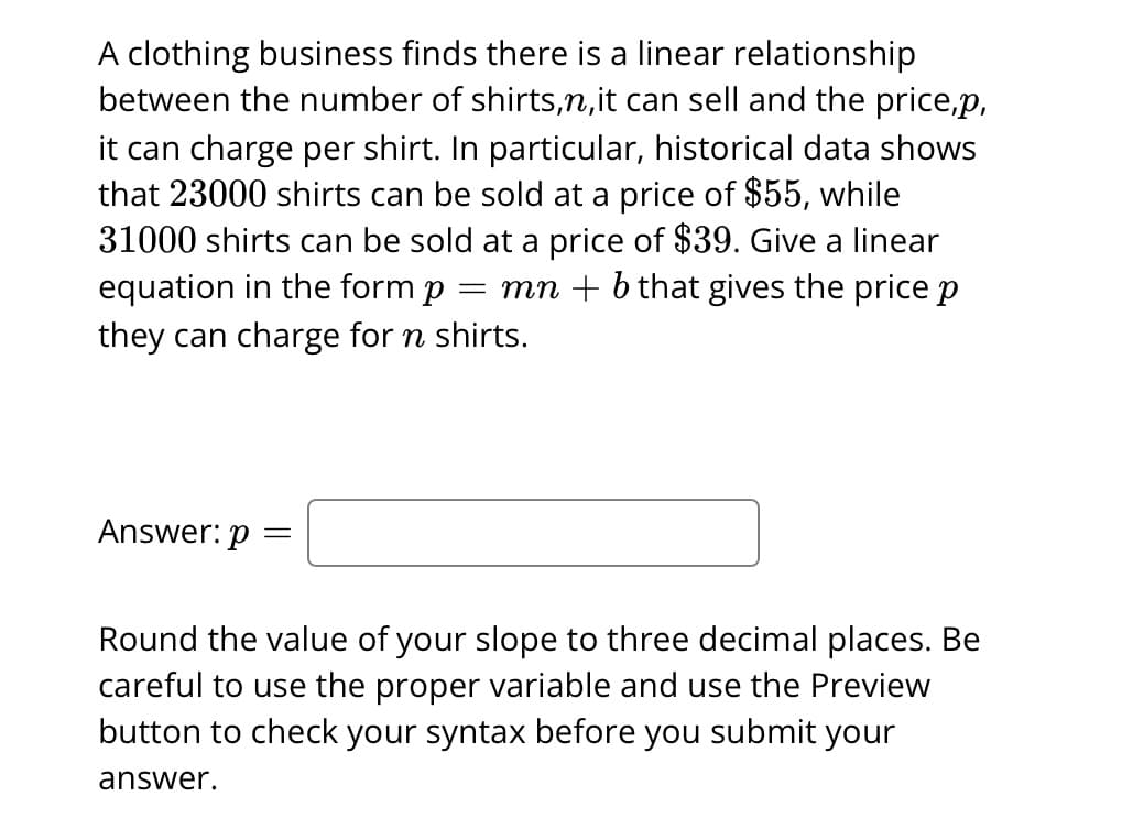 A clothing business finds there is a linear relationship
between the number of shirts,n, it can sell and the price,p,
it can charge per shirt. In particular, historical data shows
that 23000 shirts can be sold at a price of $55, while
31000 shirts can be sold at a price of $39. Give a linear
equation in the form p = mn + b that gives the price p
they can charge for n shirts.
Answer: p =
Round the value of your slope to three decimal places. Be
careful to use the proper variable and use the Preview
button to check your syntax before you submit your
answer.